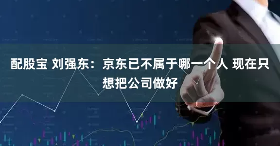 配股宝 刘强东：京东已不属于哪一个人 现在只想把公司做好