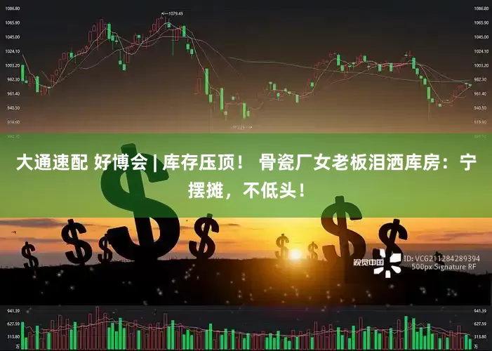 大通速配 好博会 | 库存压顶！ 骨瓷厂女老板泪洒库房：宁摆摊，不低头！