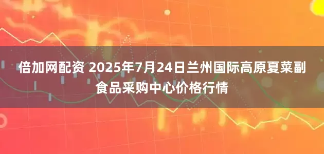 倍加网配资 2025年7月24日兰州国际高原夏菜副食品采购中心价格行情