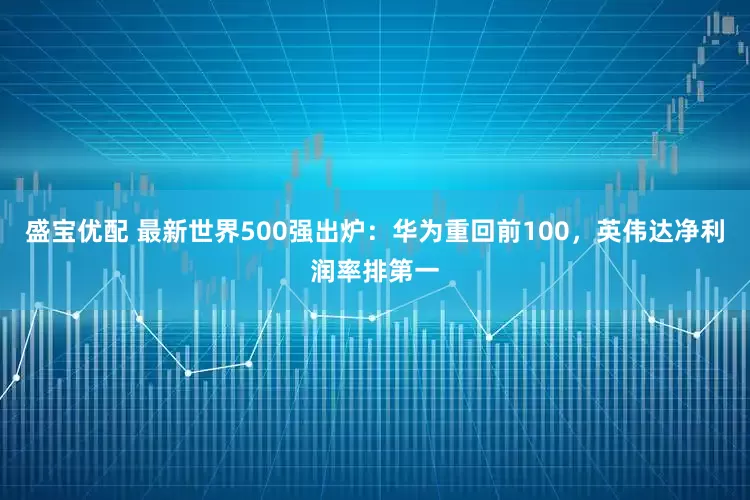 盛宝优配 最新世界500强出炉：华为重回前100，英伟达净利润率排第一