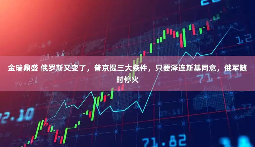 金瑞鼎盛 俄罗斯又变了，普京提三大条件，只要泽连斯基同意，俄军随时停火