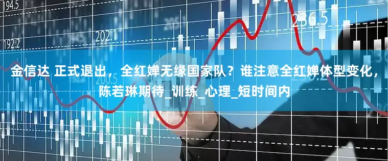金信达 正式退出，全红婵无缘国家队？谁注意全红婵体型变化，陈若琳期待_训练_心理_短时间内