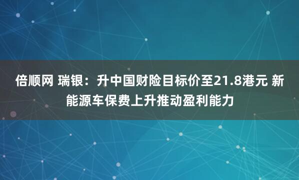 倍顺网 瑞银：升中国财险目标价至21.8港元 新能源车保费上升推动盈利能力