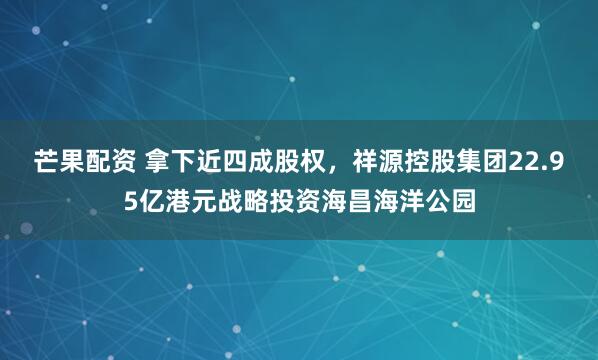 芒果配资 拿下近四成股权，祥源控股集团22.95亿港元战略投资海昌海洋公园