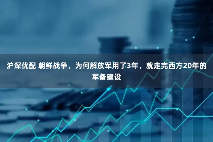 沪深优配 朝鲜战争，为何解放军用了3年，就走完西方20年的军备建设