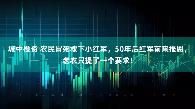 城中投资 农民冒死救下小红军，50年后红军前来报恩，老农只提了一个要求！