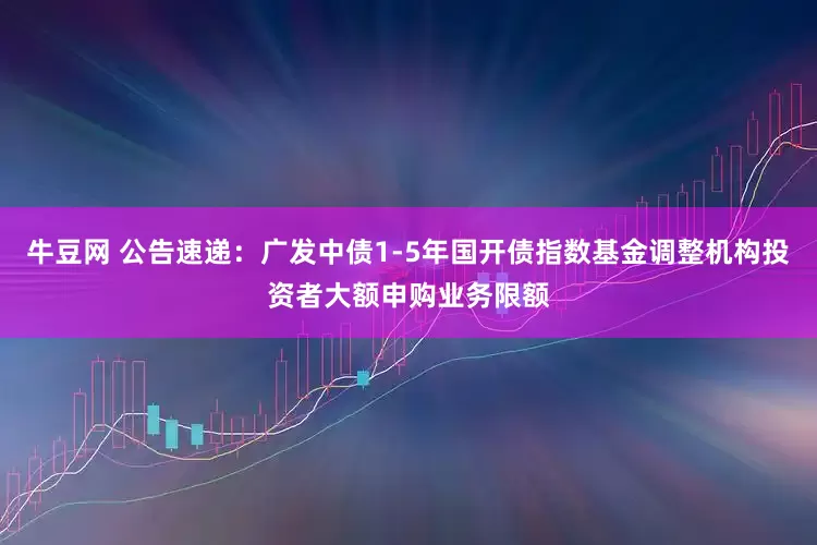 牛豆网 公告速递：广发中债1-5年国开债指数基金调整机构投资者大额申购业务限额