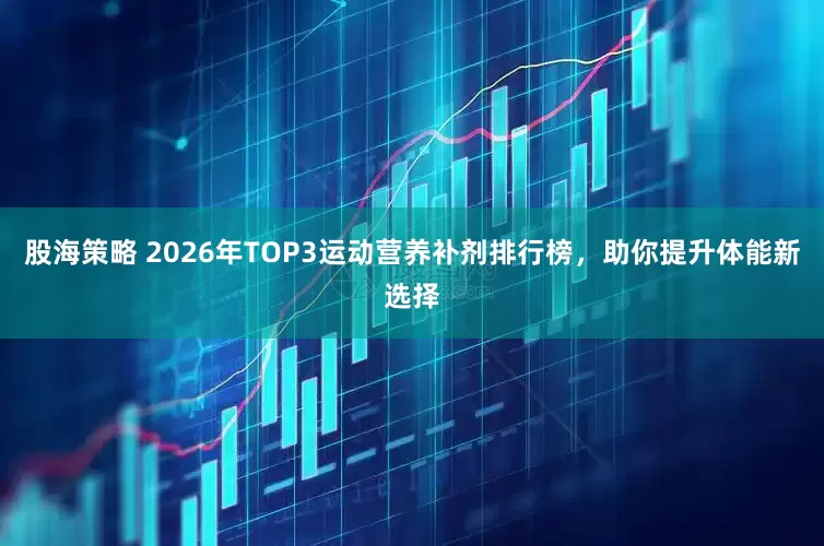 股海策略 2026年TOP3运动营养补剂排行榜，助你提升体能新选择