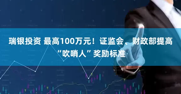 瑞银投资 最高100万元！证监会、财政部提高“吹哨人”奖励标准